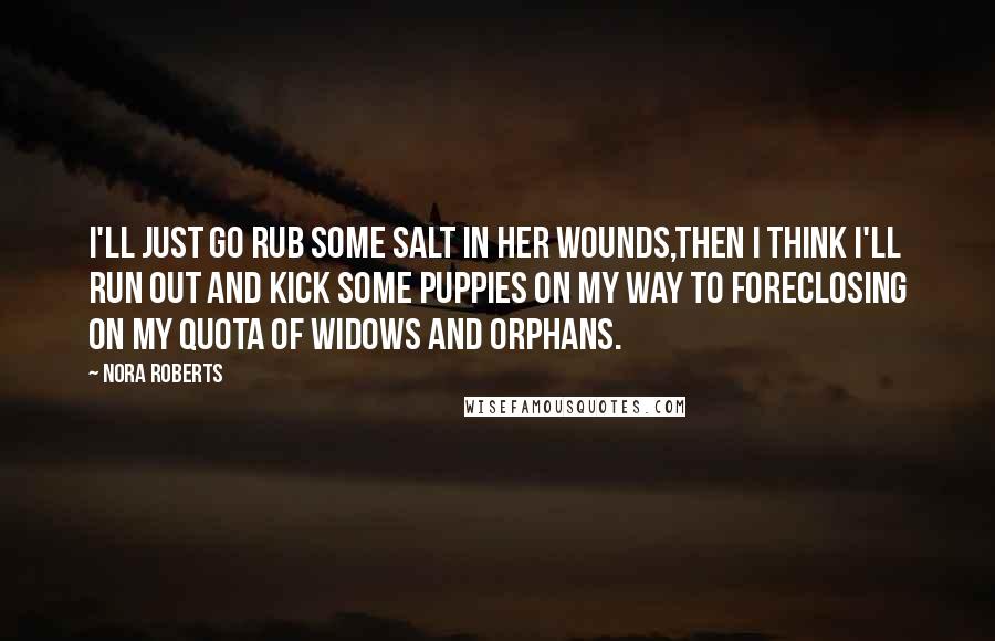 Nora Roberts Quotes: I'll just go rub some salt in her wounds,then i think I'll run out and kick some puppies on my way to foreclosing on my quota of widows and orphans.