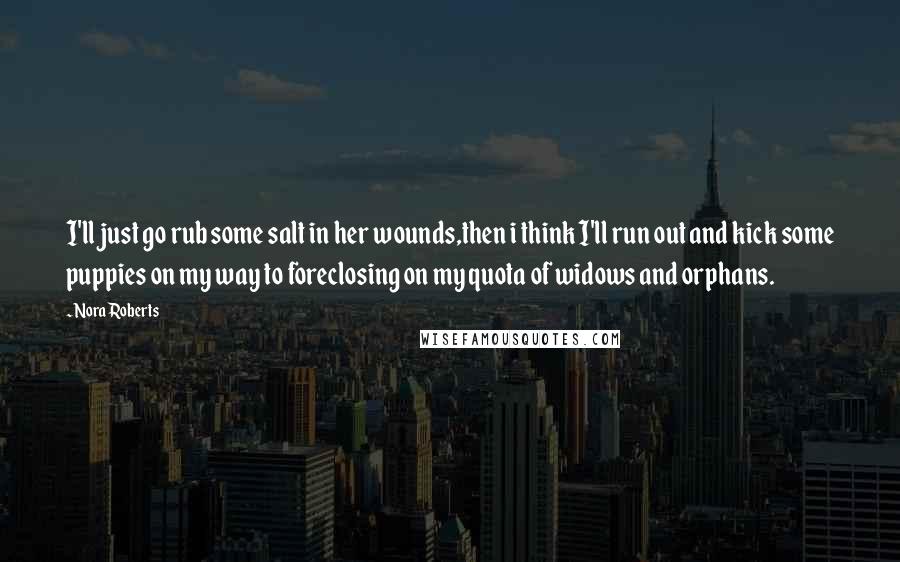 Nora Roberts Quotes: I'll just go rub some salt in her wounds,then i think I'll run out and kick some puppies on my way to foreclosing on my quota of widows and orphans.