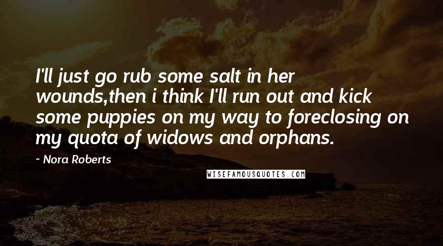 Nora Roberts Quotes: I'll just go rub some salt in her wounds,then i think I'll run out and kick some puppies on my way to foreclosing on my quota of widows and orphans.