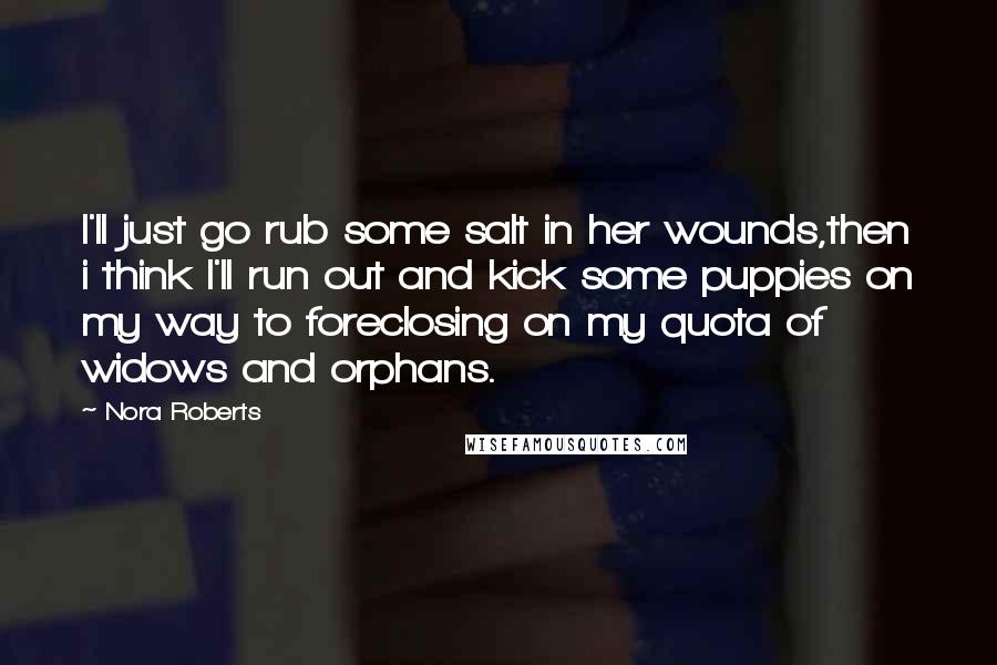 Nora Roberts Quotes: I'll just go rub some salt in her wounds,then i think I'll run out and kick some puppies on my way to foreclosing on my quota of widows and orphans.
