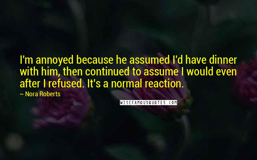 Nora Roberts Quotes: I'm annoyed because he assumed I'd have dinner with him, then continued to assume I would even after I refused. It's a normal reaction.