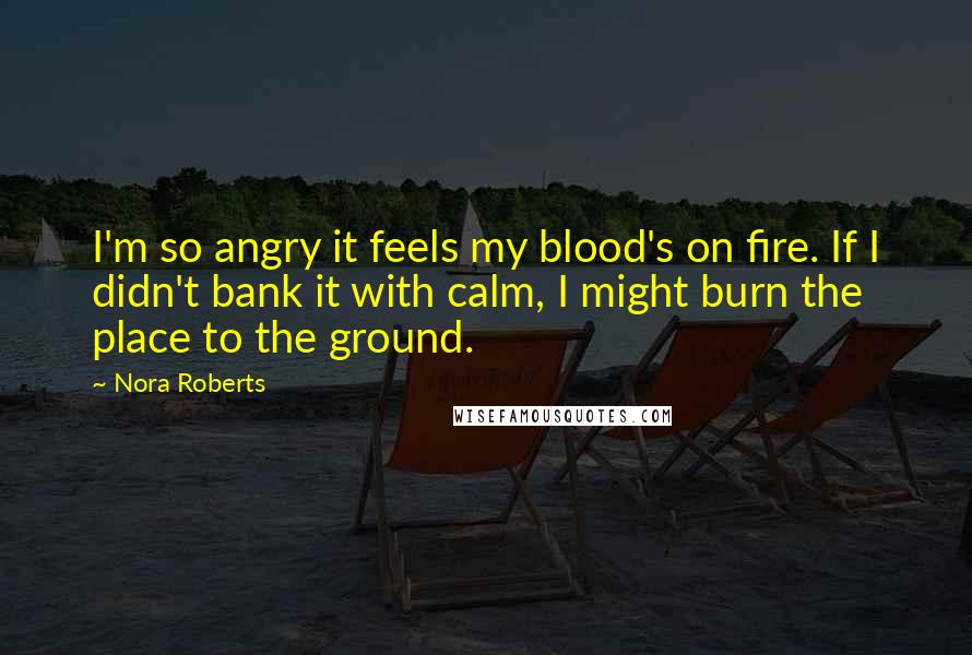 Nora Roberts Quotes: I'm so angry it feels my blood's on fire. If I didn't bank it with calm, I might burn the place to the ground.