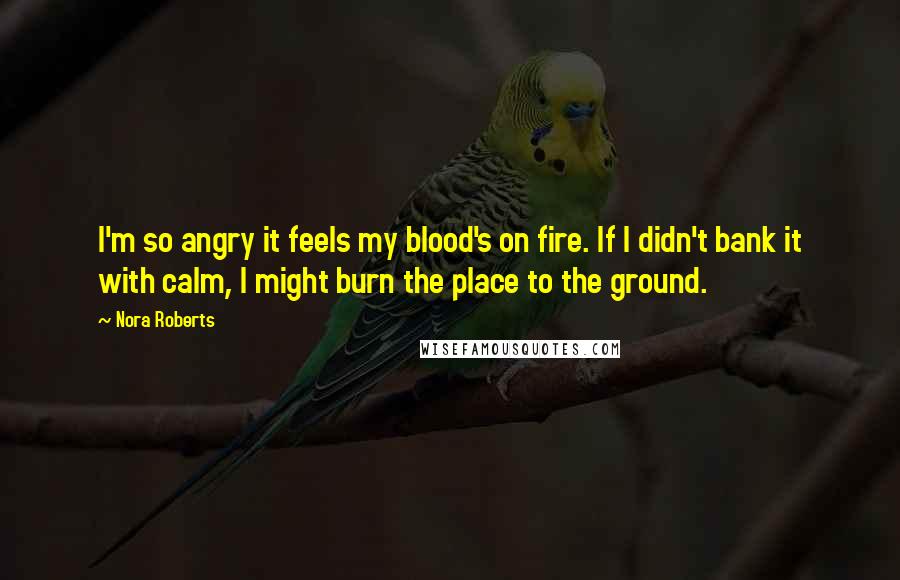 Nora Roberts Quotes: I'm so angry it feels my blood's on fire. If I didn't bank it with calm, I might burn the place to the ground.