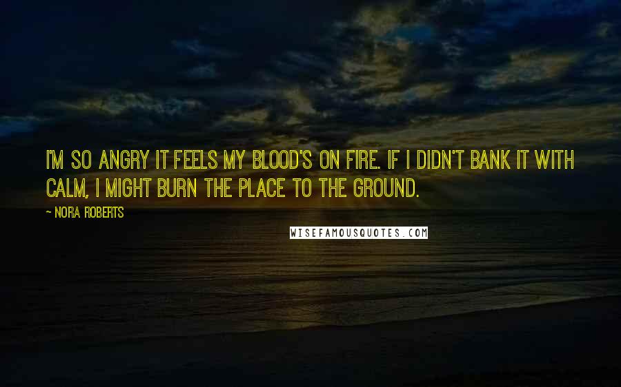 Nora Roberts Quotes: I'm so angry it feels my blood's on fire. If I didn't bank it with calm, I might burn the place to the ground.