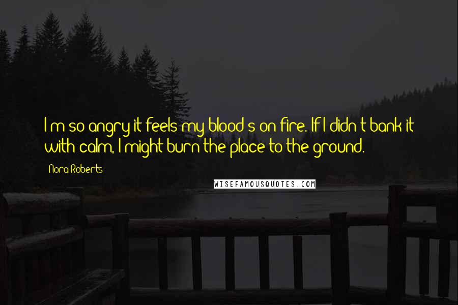 Nora Roberts Quotes: I'm so angry it feels my blood's on fire. If I didn't bank it with calm, I might burn the place to the ground.