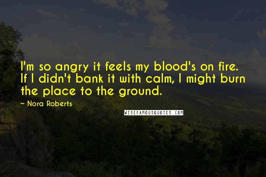 Nora Roberts Quotes: I'm so angry it feels my blood's on fire. If I didn't bank it with calm, I might burn the place to the ground.