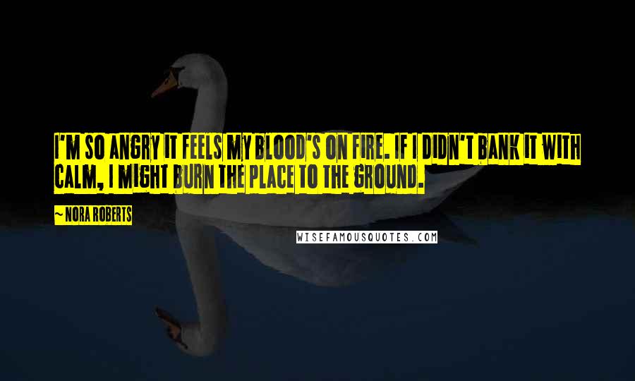 Nora Roberts Quotes: I'm so angry it feels my blood's on fire. If I didn't bank it with calm, I might burn the place to the ground.