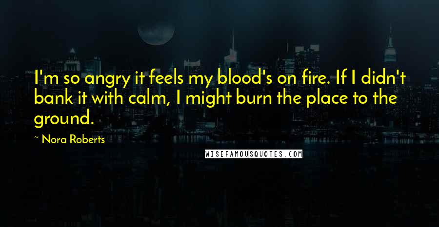 Nora Roberts Quotes: I'm so angry it feels my blood's on fire. If I didn't bank it with calm, I might burn the place to the ground.