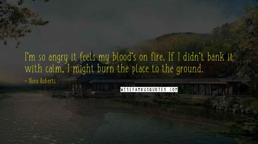 Nora Roberts Quotes: I'm so angry it feels my blood's on fire. If I didn't bank it with calm, I might burn the place to the ground.