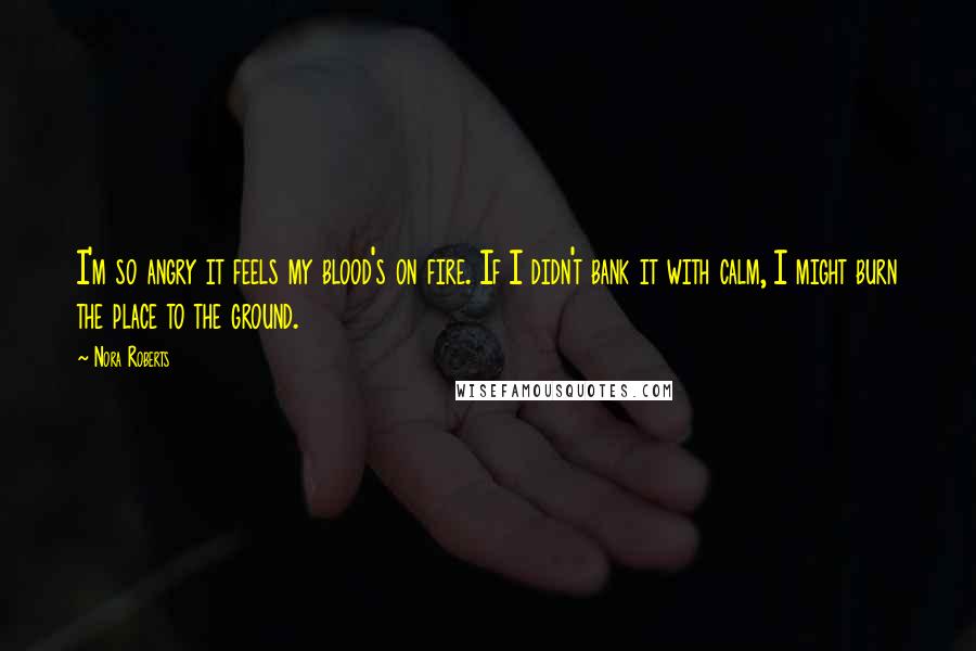 Nora Roberts Quotes: I'm so angry it feels my blood's on fire. If I didn't bank it with calm, I might burn the place to the ground.