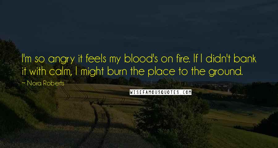 Nora Roberts Quotes: I'm so angry it feels my blood's on fire. If I didn't bank it with calm, I might burn the place to the ground.