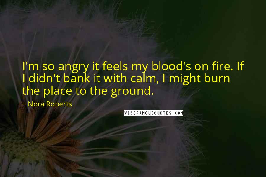 Nora Roberts Quotes: I'm so angry it feels my blood's on fire. If I didn't bank it with calm, I might burn the place to the ground.