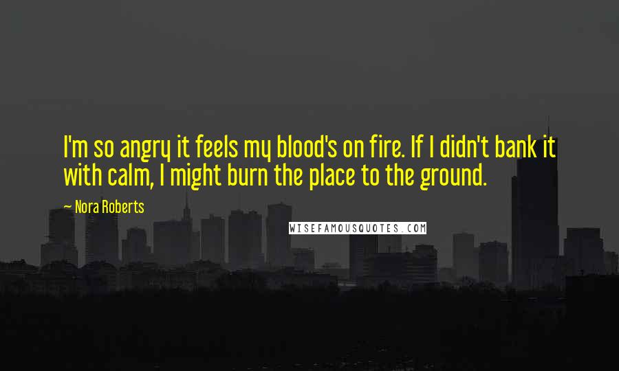 Nora Roberts Quotes: I'm so angry it feels my blood's on fire. If I didn't bank it with calm, I might burn the place to the ground.