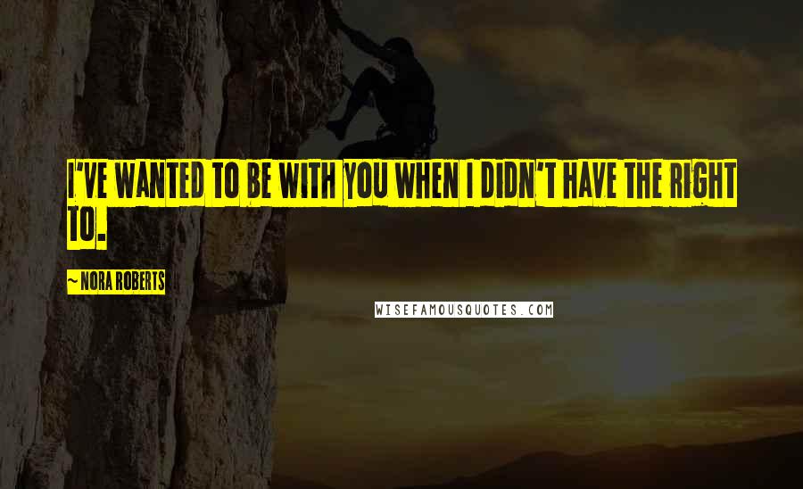 Nora Roberts Quotes: I've wanted to be with you when I didn't have the right to.