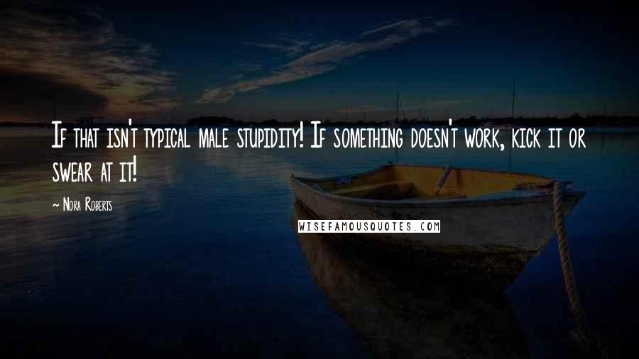 Nora Roberts Quotes: If that isn't typical male stupidity! If something doesn't work, kick it or swear at it!