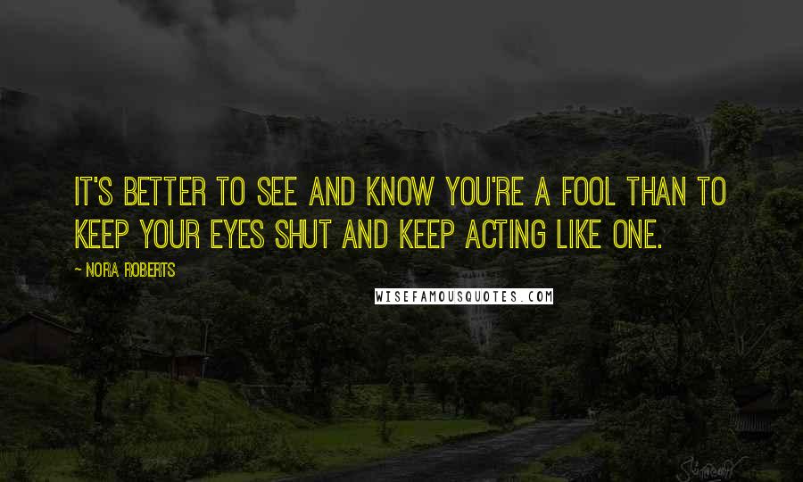 Nora Roberts Quotes: It's better to see and know you're a fool than to keep your eyes shut and keep acting like one.