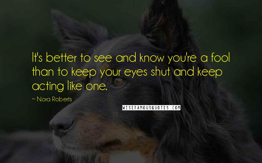 Nora Roberts Quotes: It's better to see and know you're a fool than to keep your eyes shut and keep acting like one.