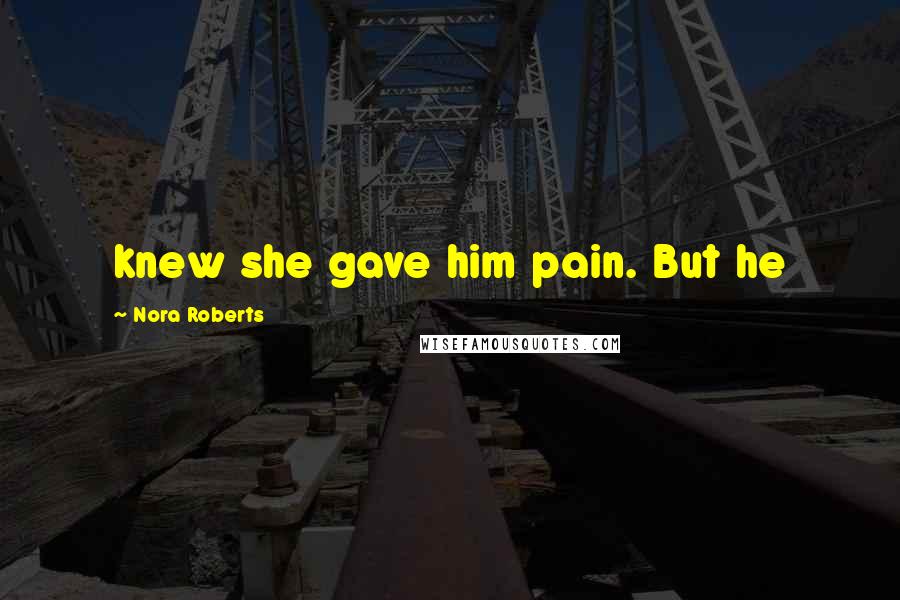 Nora Roberts Quotes: knew she gave him pain. But he
