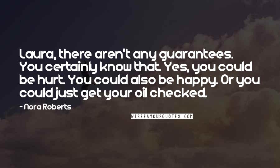 Nora Roberts Quotes: Laura, there aren't any guarantees. You certainly know that. Yes, you could be hurt. You could also be happy. Or you could just get your oil checked.