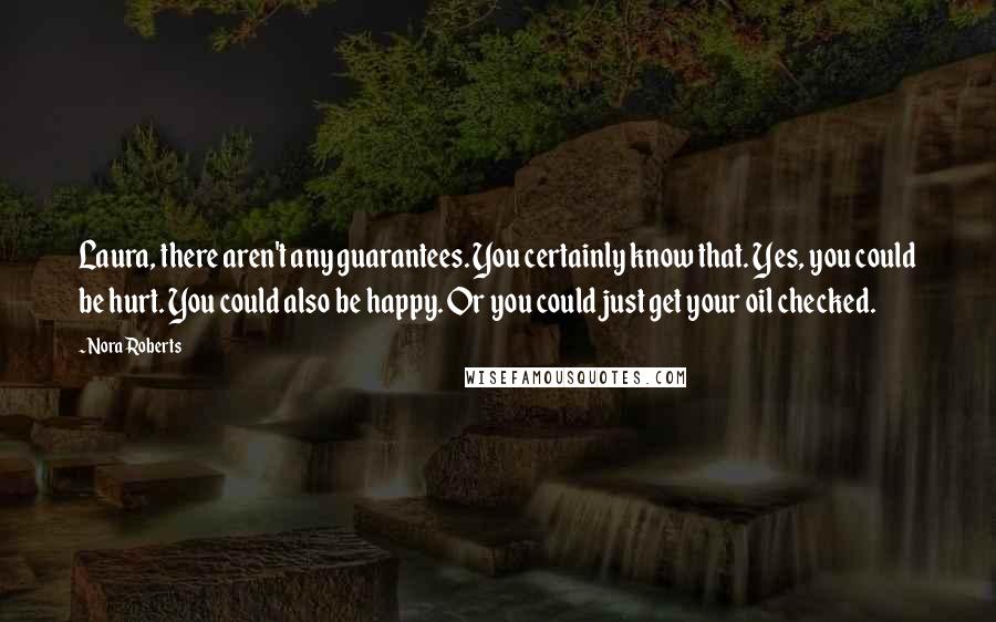 Nora Roberts Quotes: Laura, there aren't any guarantees. You certainly know that. Yes, you could be hurt. You could also be happy. Or you could just get your oil checked.