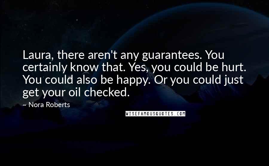 Nora Roberts Quotes: Laura, there aren't any guarantees. You certainly know that. Yes, you could be hurt. You could also be happy. Or you could just get your oil checked.