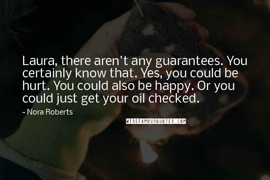 Nora Roberts Quotes: Laura, there aren't any guarantees. You certainly know that. Yes, you could be hurt. You could also be happy. Or you could just get your oil checked.