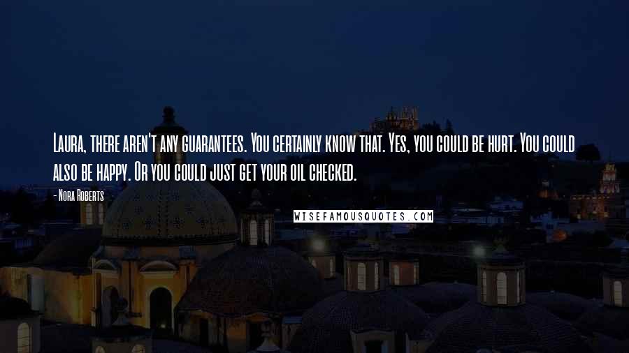 Nora Roberts Quotes: Laura, there aren't any guarantees. You certainly know that. Yes, you could be hurt. You could also be happy. Or you could just get your oil checked.