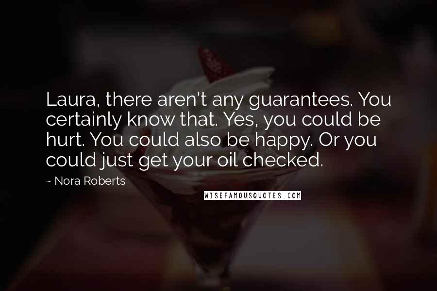 Nora Roberts Quotes: Laura, there aren't any guarantees. You certainly know that. Yes, you could be hurt. You could also be happy. Or you could just get your oil checked.