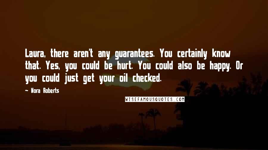 Nora Roberts Quotes: Laura, there aren't any guarantees. You certainly know that. Yes, you could be hurt. You could also be happy. Or you could just get your oil checked.