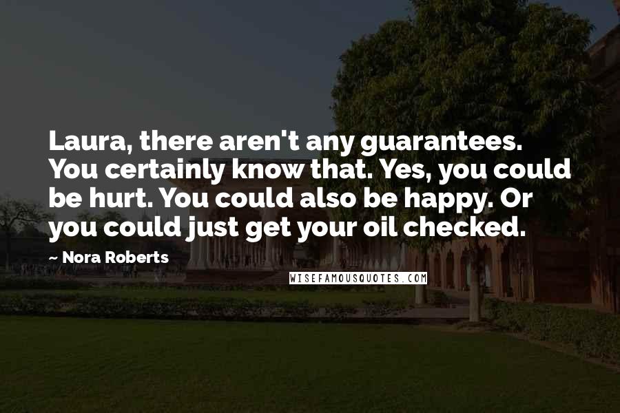 Nora Roberts Quotes: Laura, there aren't any guarantees. You certainly know that. Yes, you could be hurt. You could also be happy. Or you could just get your oil checked.