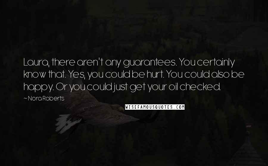 Nora Roberts Quotes: Laura, there aren't any guarantees. You certainly know that. Yes, you could be hurt. You could also be happy. Or you could just get your oil checked.