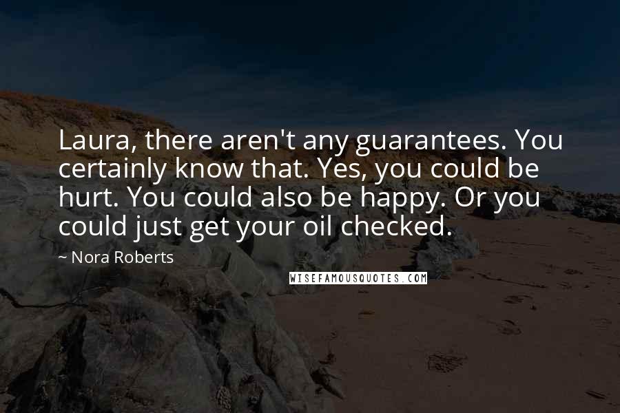 Nora Roberts Quotes: Laura, there aren't any guarantees. You certainly know that. Yes, you could be hurt. You could also be happy. Or you could just get your oil checked.