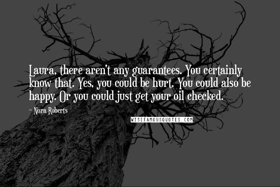 Nora Roberts Quotes: Laura, there aren't any guarantees. You certainly know that. Yes, you could be hurt. You could also be happy. Or you could just get your oil checked.