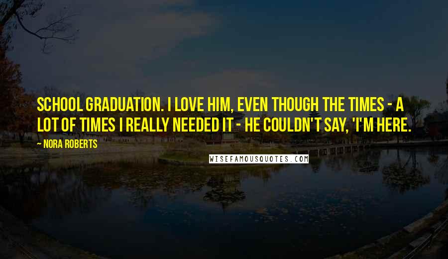 Nora Roberts Quotes: school graduation. I love him, even though the times - a lot of times I really needed it - he couldn't say, 'I'm here.