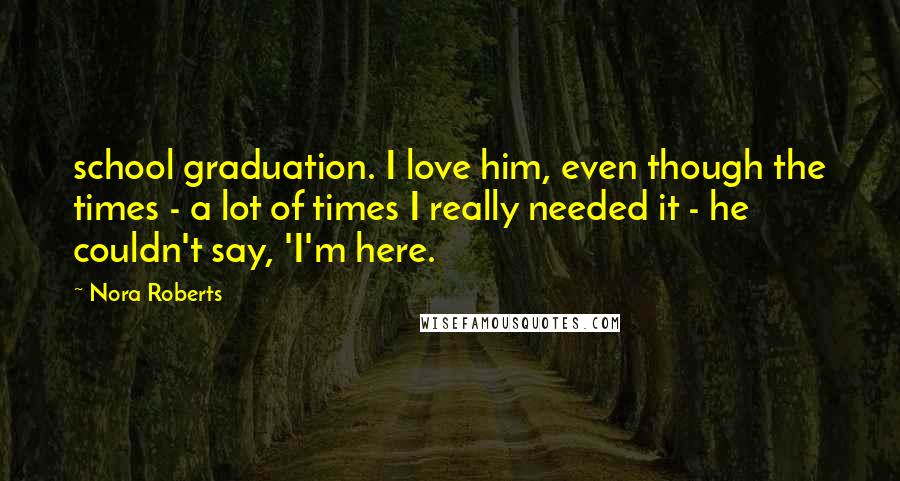 Nora Roberts Quotes: school graduation. I love him, even though the times - a lot of times I really needed it - he couldn't say, 'I'm here.