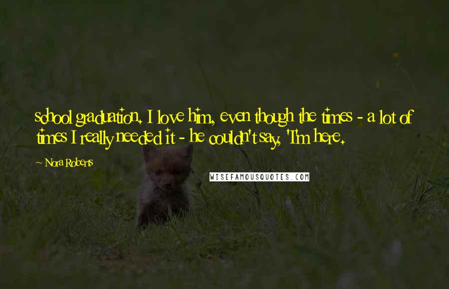 Nora Roberts Quotes: school graduation. I love him, even though the times - a lot of times I really needed it - he couldn't say, 'I'm here.