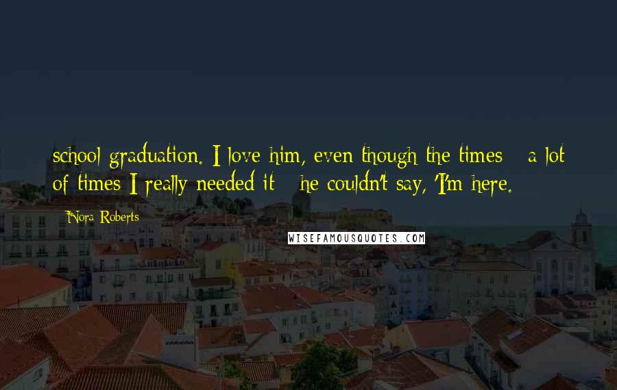 Nora Roberts Quotes: school graduation. I love him, even though the times - a lot of times I really needed it - he couldn't say, 'I'm here.