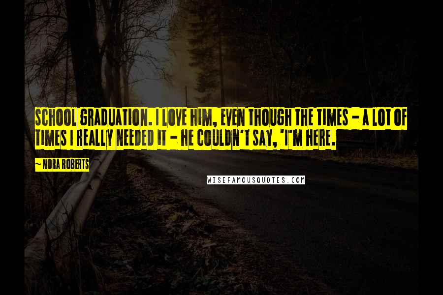 Nora Roberts Quotes: school graduation. I love him, even though the times - a lot of times I really needed it - he couldn't say, 'I'm here.