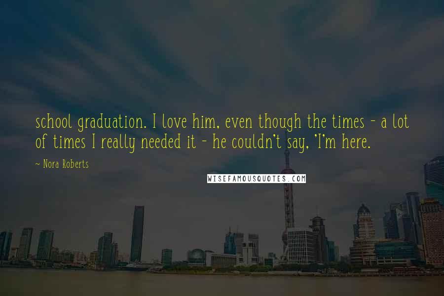 Nora Roberts Quotes: school graduation. I love him, even though the times - a lot of times I really needed it - he couldn't say, 'I'm here.