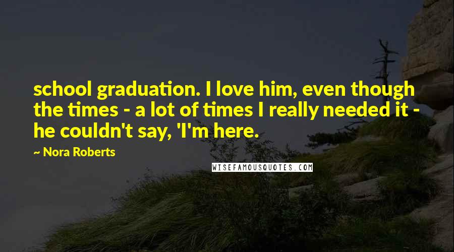 Nora Roberts Quotes: school graduation. I love him, even though the times - a lot of times I really needed it - he couldn't say, 'I'm here.