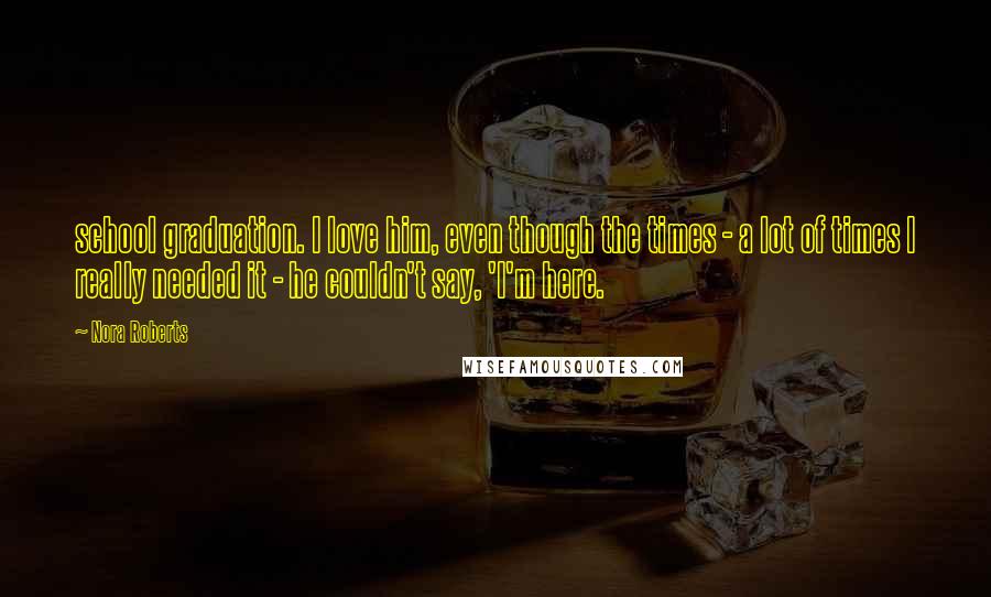 Nora Roberts Quotes: school graduation. I love him, even though the times - a lot of times I really needed it - he couldn't say, 'I'm here.