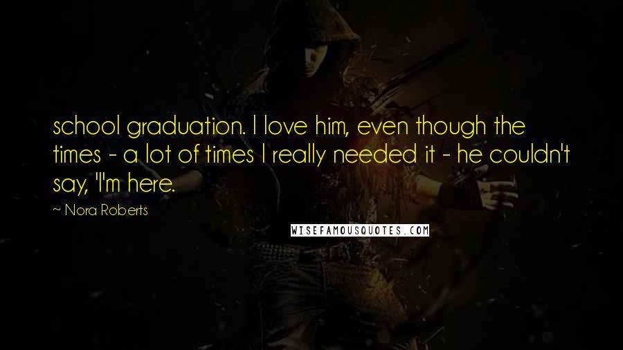 Nora Roberts Quotes: school graduation. I love him, even though the times - a lot of times I really needed it - he couldn't say, 'I'm here.