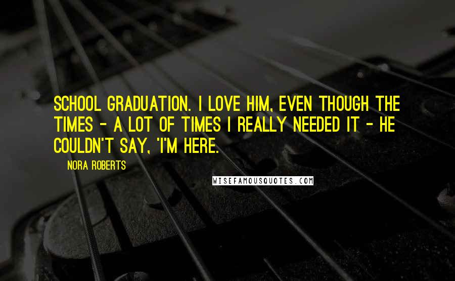 Nora Roberts Quotes: school graduation. I love him, even though the times - a lot of times I really needed it - he couldn't say, 'I'm here.