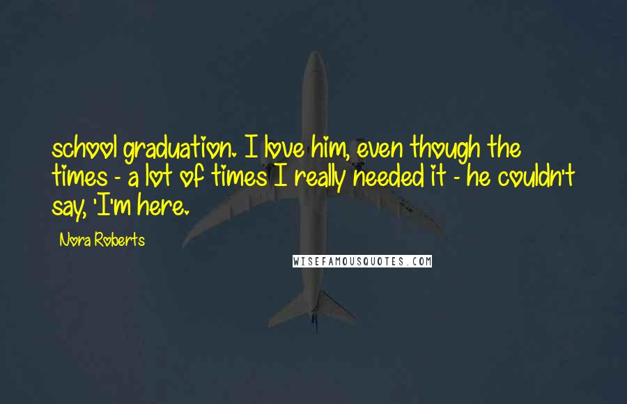 Nora Roberts Quotes: school graduation. I love him, even though the times - a lot of times I really needed it - he couldn't say, 'I'm here.