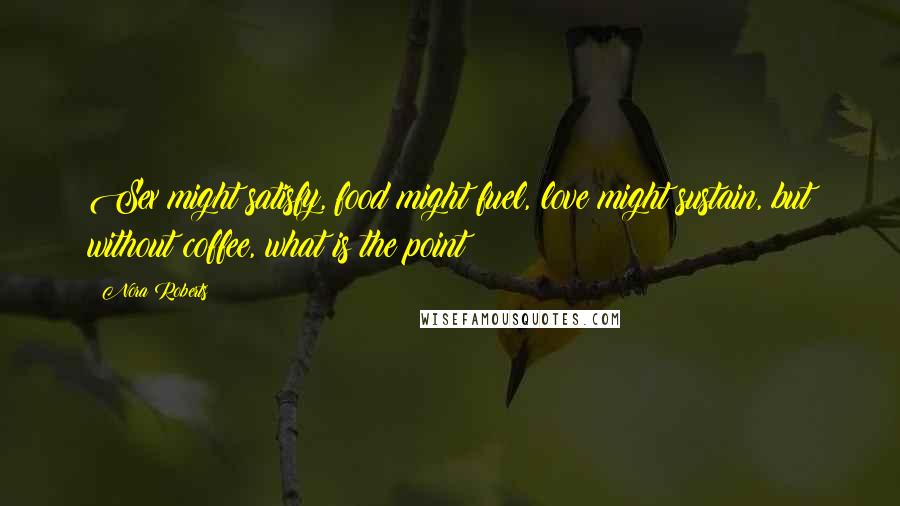 Nora Roberts Quotes: Sex might satisfy, food might fuel, love might sustain, but without coffee, what is the point?