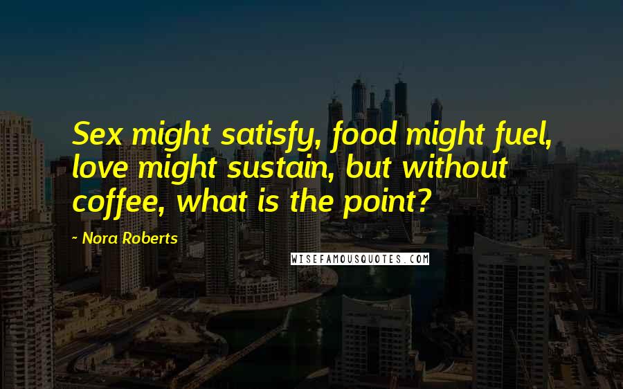 Nora Roberts Quotes: Sex might satisfy, food might fuel, love might sustain, but without coffee, what is the point?