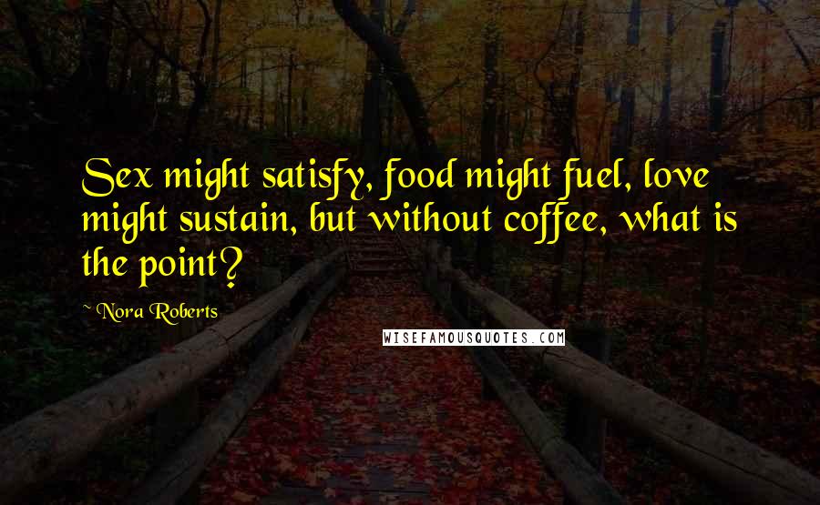 Nora Roberts Quotes: Sex might satisfy, food might fuel, love might sustain, but without coffee, what is the point?