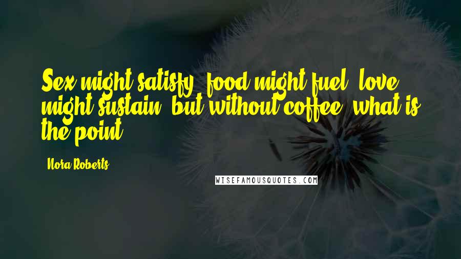 Nora Roberts Quotes: Sex might satisfy, food might fuel, love might sustain, but without coffee, what is the point?