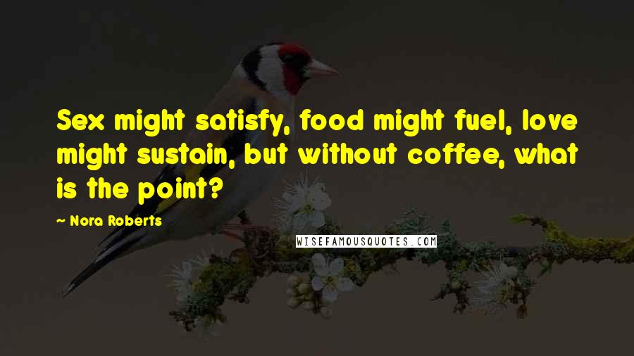 Nora Roberts Quotes: Sex might satisfy, food might fuel, love might sustain, but without coffee, what is the point?