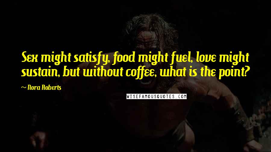 Nora Roberts Quotes: Sex might satisfy, food might fuel, love might sustain, but without coffee, what is the point?